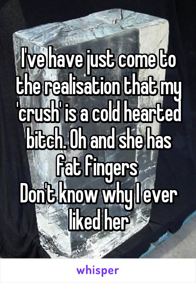 I've have just come to the realisation that my 'crush' is a cold hearted bitch. Oh and she has fat fingers 
Don't know why I ever liked her