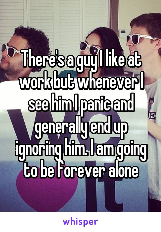 There's a guy I like at work but whenever I see him I panic and generally end up ignoring him. I am going to be forever alone