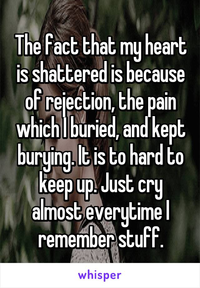 The fact that my heart is shattered is because of rejection, the pain which I buried, and kept burying. It is to hard to keep up. Just cry almost everytime I remember stuff.