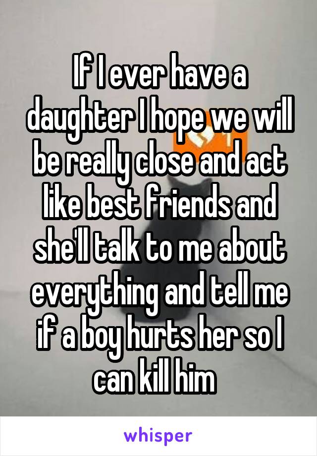 If I ever have a daughter I hope we will be really close and act like best friends and she'll talk to me about everything and tell me if a boy hurts her so I can kill him  