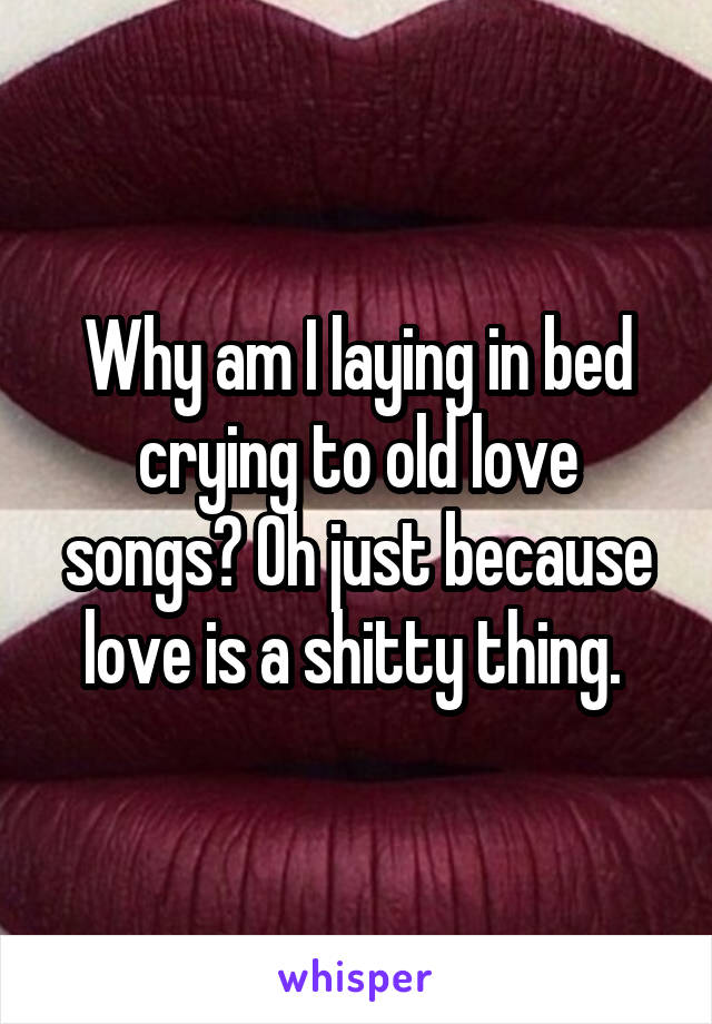 Why am I laying in bed crying to old love songs? Oh just because love is a shitty thing. 