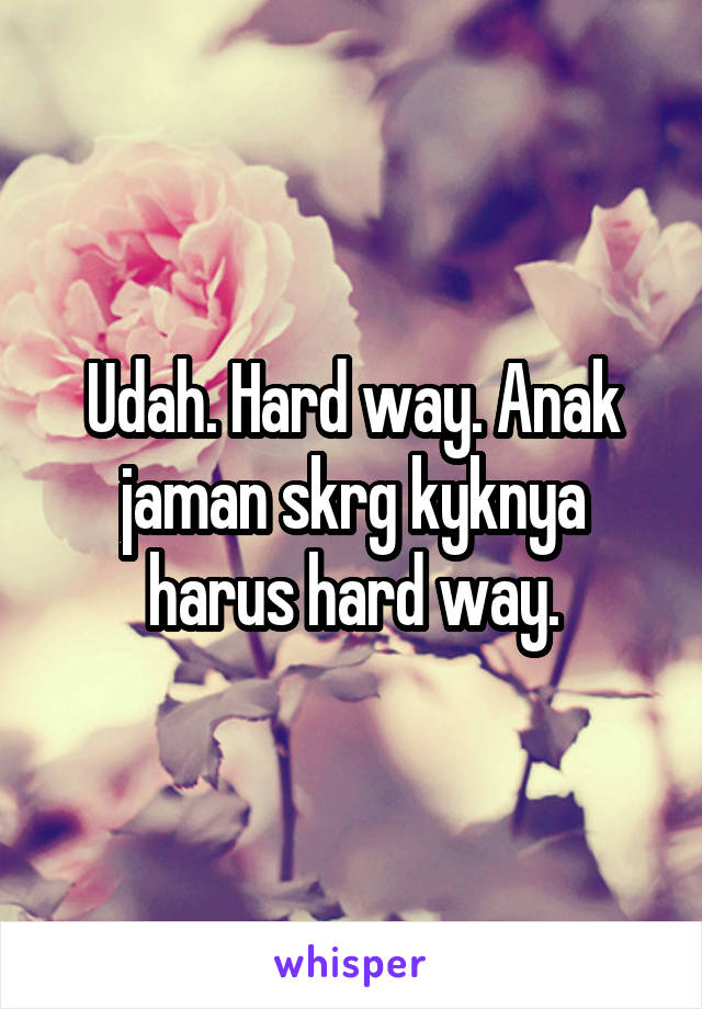 Udah. Hard way. Anak jaman skrg kyknya harus hard way.