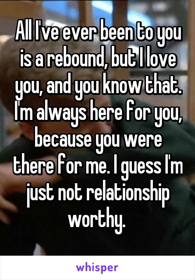 All I've ever been to you is a rebound, but I love you, and you know that. I'm always here for you, because you were there for me. I guess I'm just not relationship worthy. 
