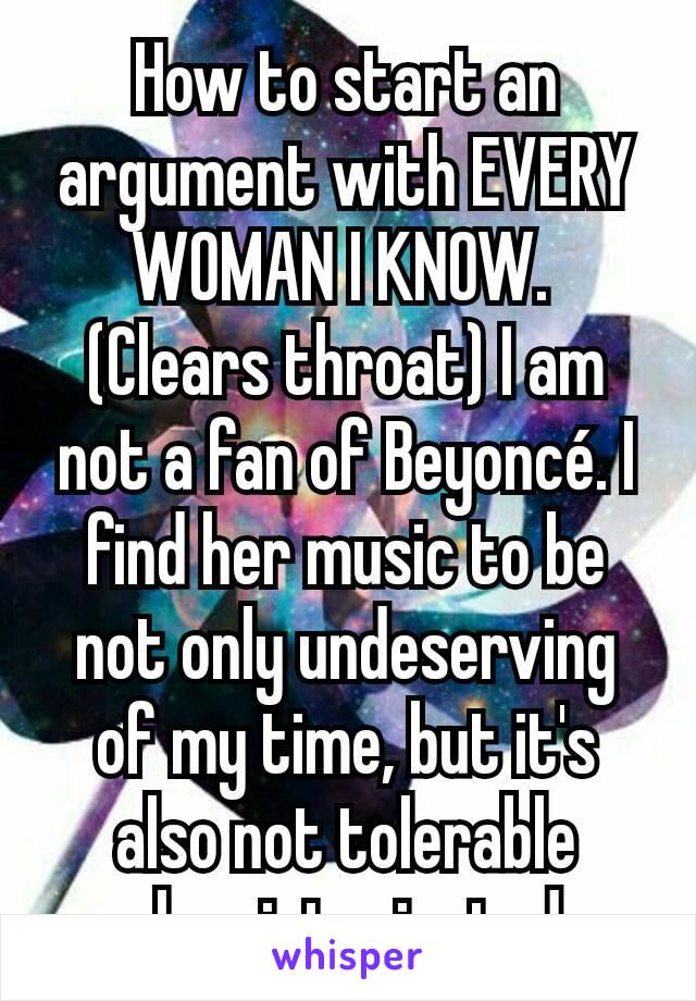 How to start an argument with EVERY WOMAN I KNOW. 
(Clears throat) I am not a fan of Beyoncé. I find her music to be not only undeserving of my time, but it's also not tolerable when intoxicated. 