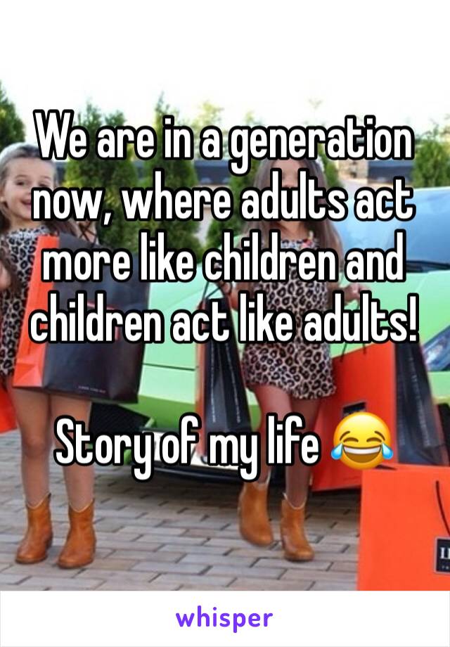 We are in a generation now, where adults act more like children and children act like adults! 

Story of my life 😂