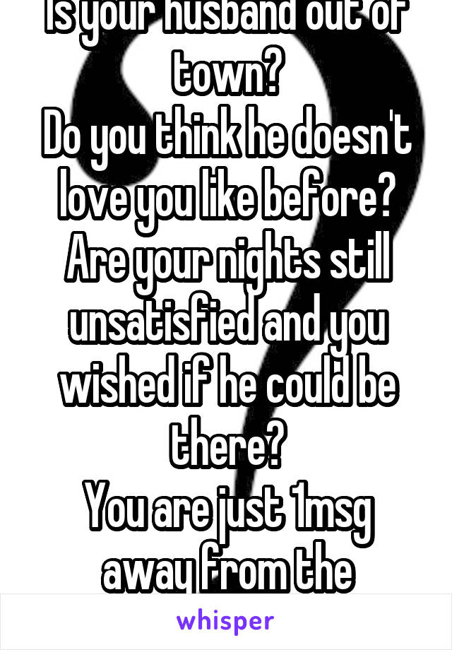 Is your husband out of town?
Do you think he doesn't love you like before?
Are your nights still unsatisfied and you wished if he could be there?
You are just 1msg away from the answer...