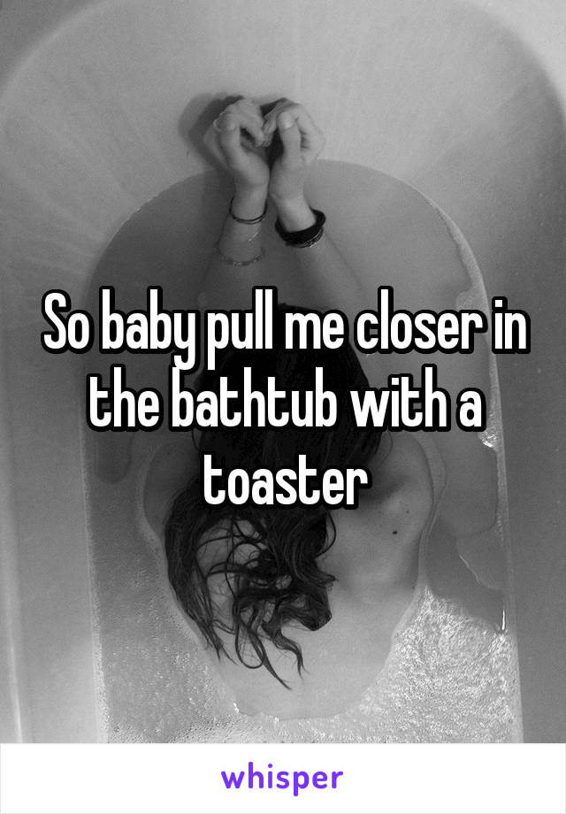 So baby pull me closer in the bathtub with a toaster