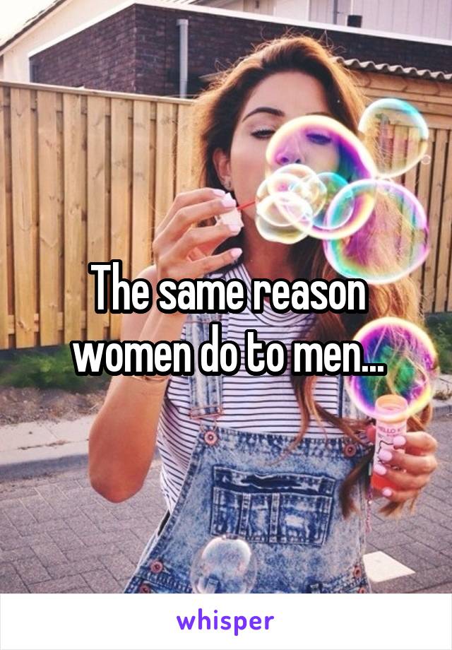 The same reason women do to men...