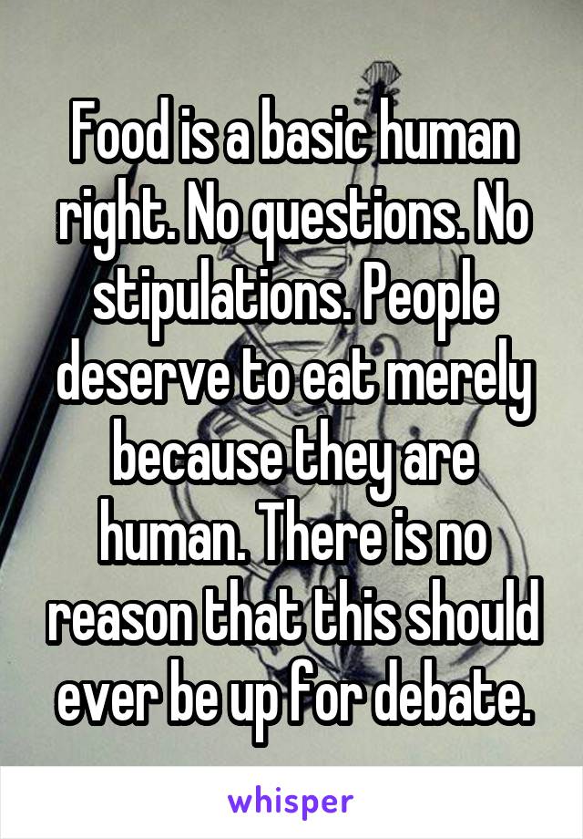 Food is a basic human right. No questions. No stipulations. People deserve to eat merely because they are human. There is no reason that this should ever be up for debate.