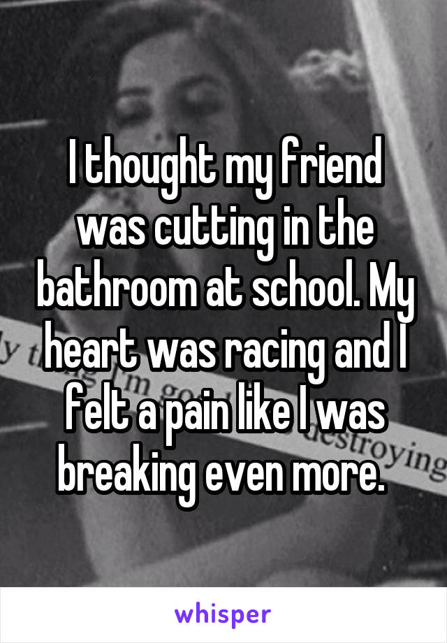 I thought my friend was cutting in the bathroom at school. My heart was racing and I felt a pain like I was breaking even more. 