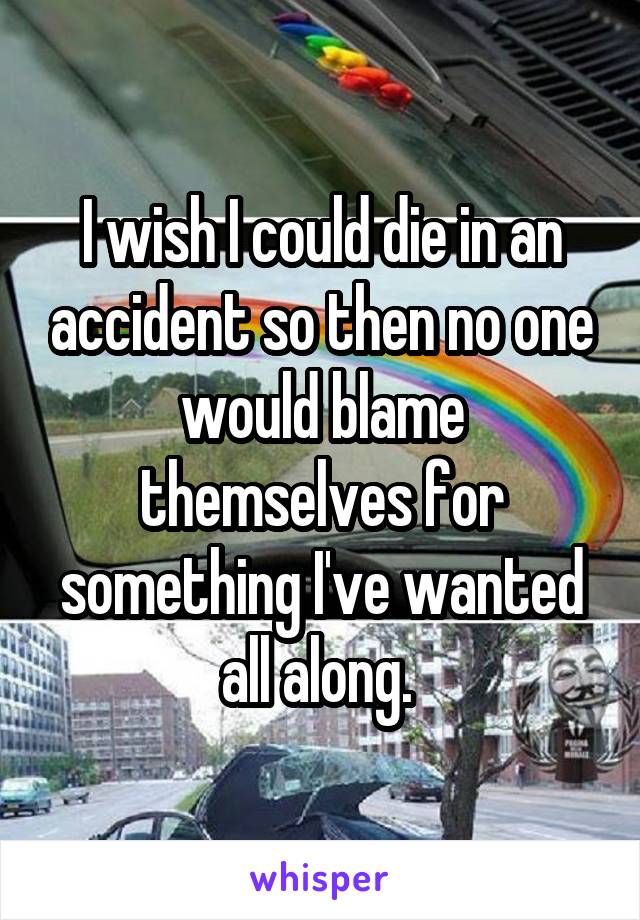 I wish I could die in an accident so then no one would blame themselves for something I've wanted all along. 