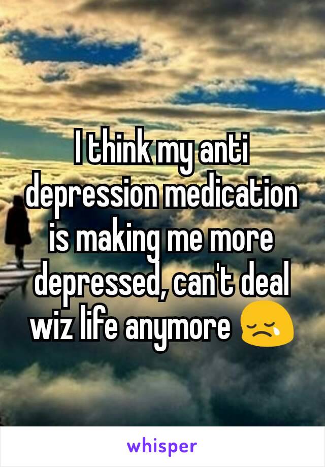 I think my anti depression medication is making me more depressed, can't deal wiz life anymore 😢