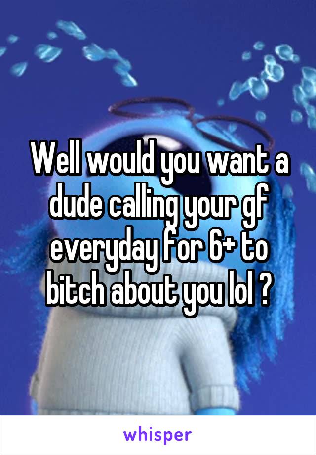 Well would you want a dude calling your gf everyday for 6+ to bitch about you lol ?