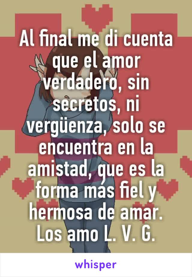 Al final me di cuenta que el amor verdadero, sin secretos, ni vergüenza, solo se encuentra en la amistad, que es la forma más fiel y hermosa de amar.
Los amo L. V. G.