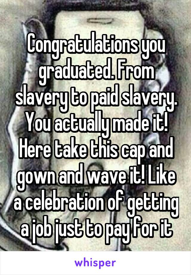 Congratulations you graduated. From slavery to paid slavery. You actually made it! Here take this cap and gown and wave it! Like a celebration of getting a job just to pay for it