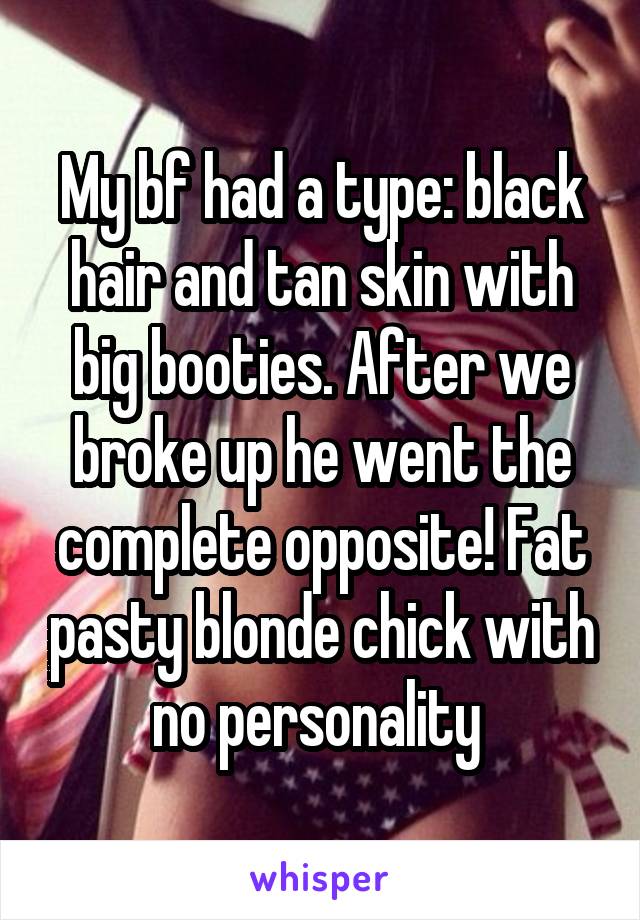 My bf had a type: black hair and tan skin with big booties. After we broke up he went the complete opposite! Fat pasty blonde chick with no personality 