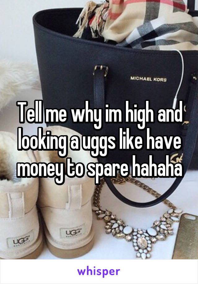 Tell me why im high and looking a uggs like have money to spare hahaha