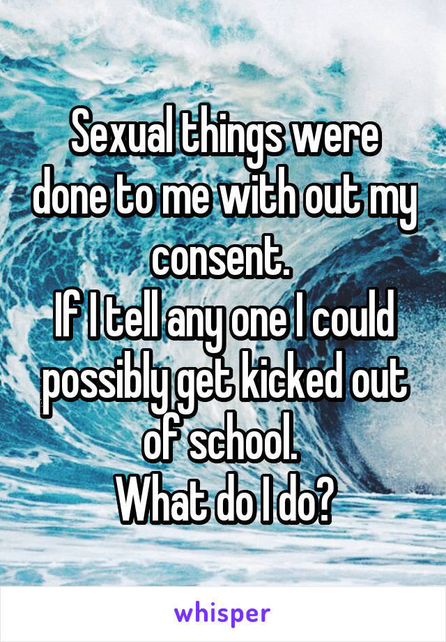 Sexual things were done to me with out my consent. 
If I tell any one I could possibly get kicked out of school. 
What do I do?