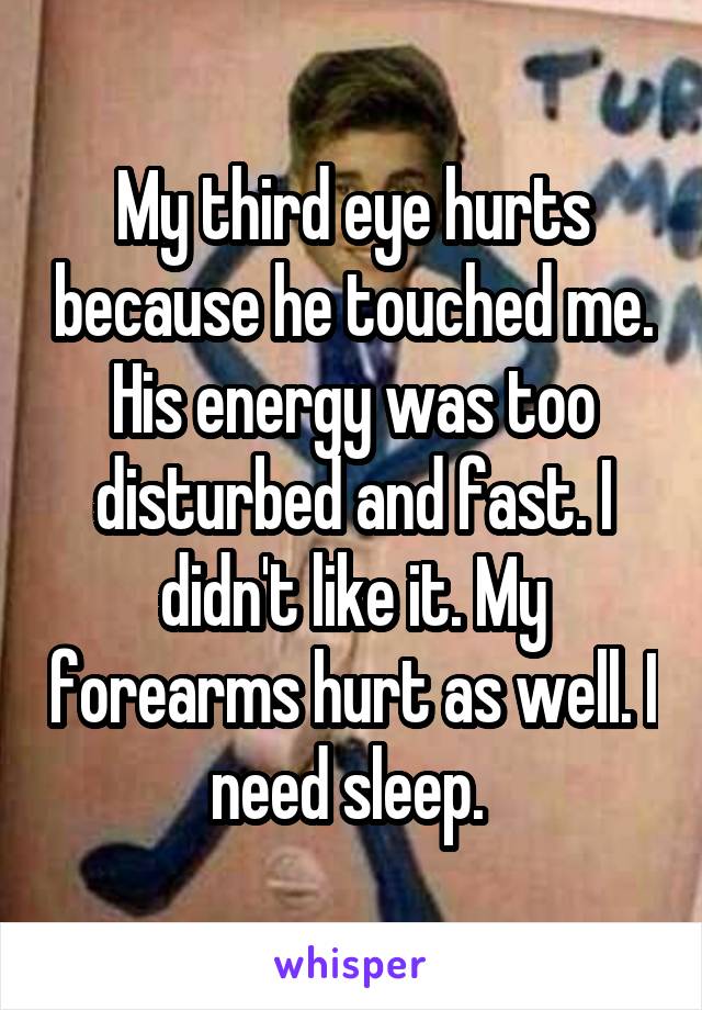 My third eye hurts because he touched me. His energy was too disturbed and fast. I didn't like it. My forearms hurt as well. I need sleep. 