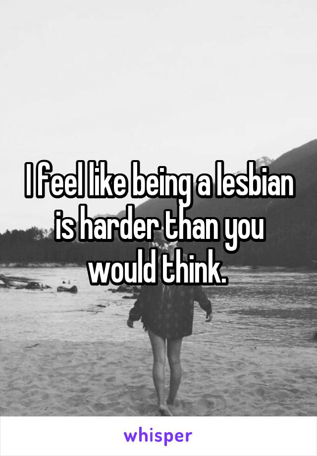 I feel like being a lesbian is harder than you would think. 