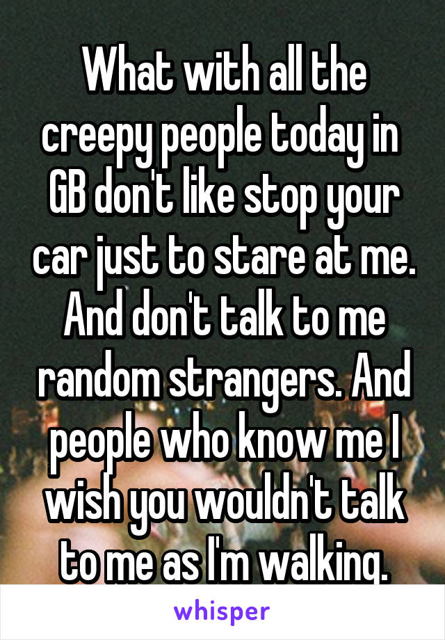 What with all the creepy people today in  GB don't like stop your car just to stare at me. And don't talk to me random strangers. And people who know me I wish you wouldn't talk to me as I'm walking.