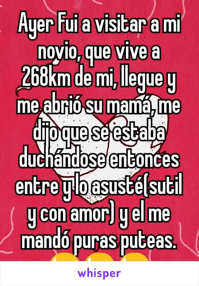 Ayer Fui a visitar a mi novio, que vive a 268km de mi, llegue y me abrió su mamá, me dijo que se estaba duchándose entonces entre y lo asusté(sutil y con amor) y el me mandó puras puteas.
😫😫😫