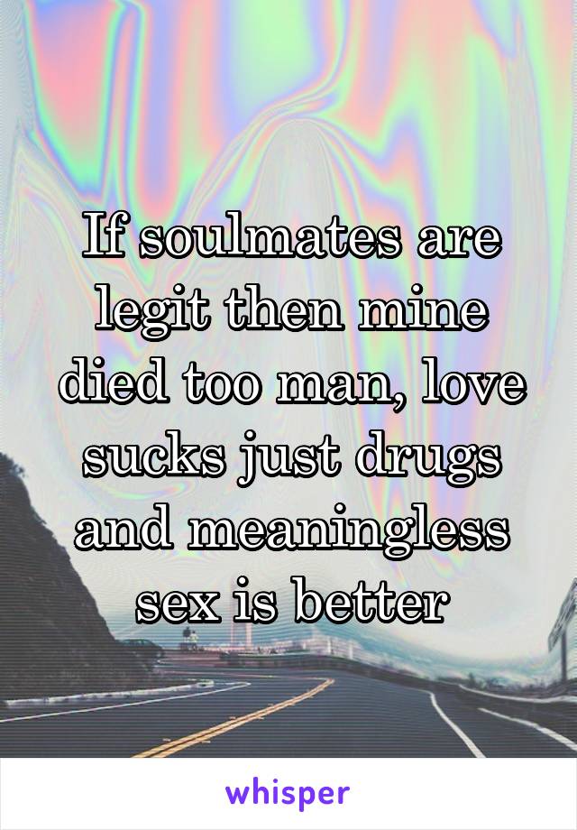 If soulmates are legit then mine died too man, love sucks just drugs and meaningless sex is better