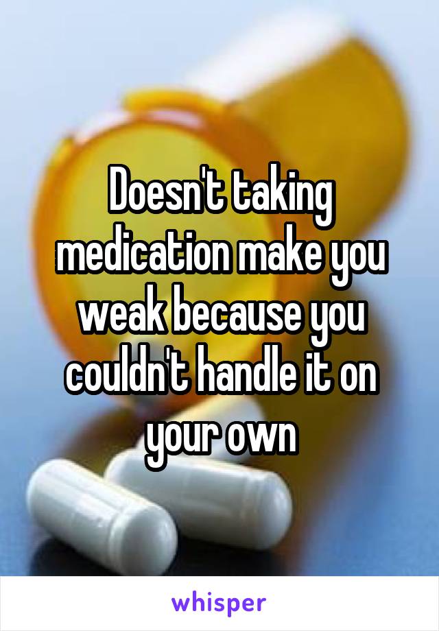 Doesn't taking medication make you weak because you couldn't handle it on your own