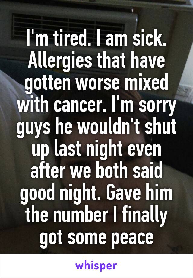 I'm tired. I am sick. Allergies that have gotten worse mixed with cancer. I'm sorry guys he wouldn't shut up last night even after we both said good night. Gave him the number I finally got some peace