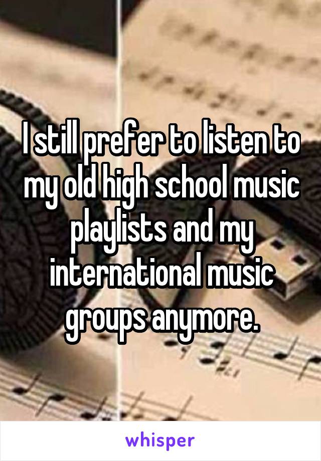 I still prefer to listen to my old high school music playlists and my international music groups anymore.