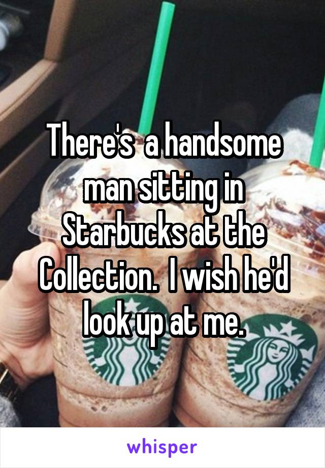 There's  a handsome man sitting in Starbucks at the Collection.  I wish he'd look up at me.