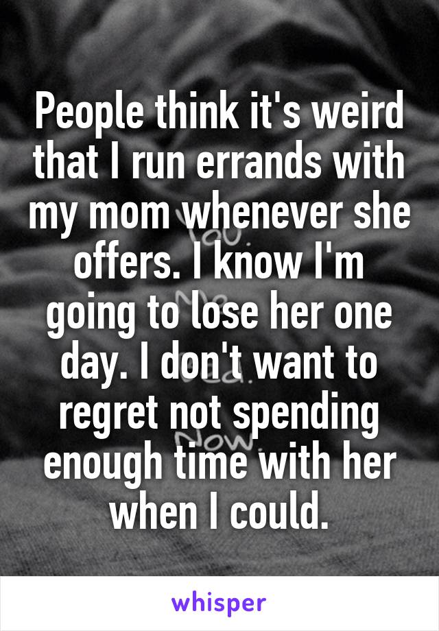 People think it's weird that I run errands with my mom whenever she offers. I know I'm going to lose her one day. I don't want to regret not spending enough time with her when I could.