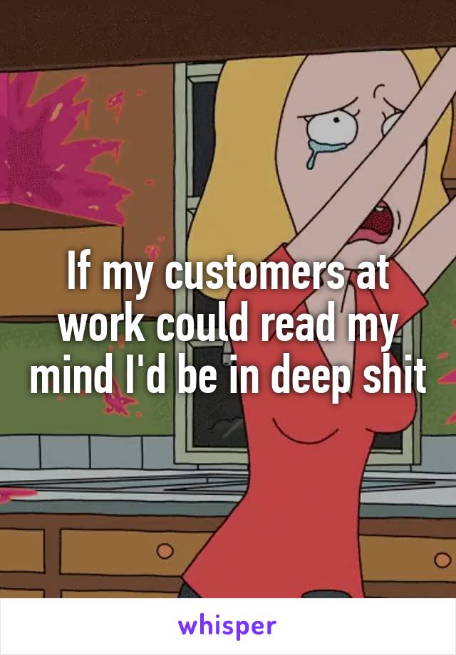 If my customers at work could read my mind I'd be in deep shit