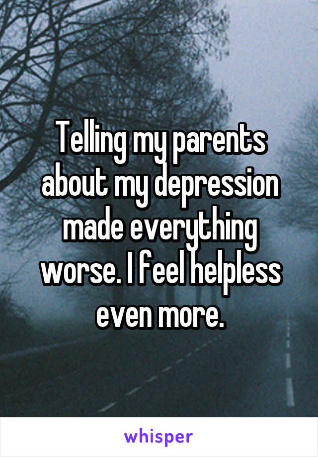 Telling my parents about my depression made everything worse. I feel helpless even more.