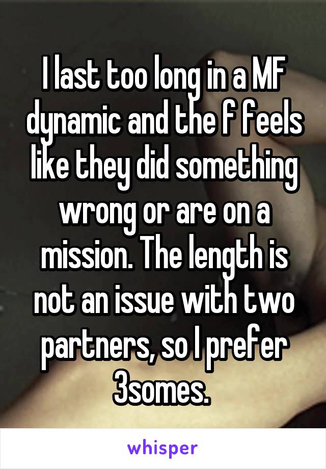 I last too long in a MF dynamic and the f feels like they did something wrong or are on a mission. The length is not an issue with two partners, so I prefer 3somes. 