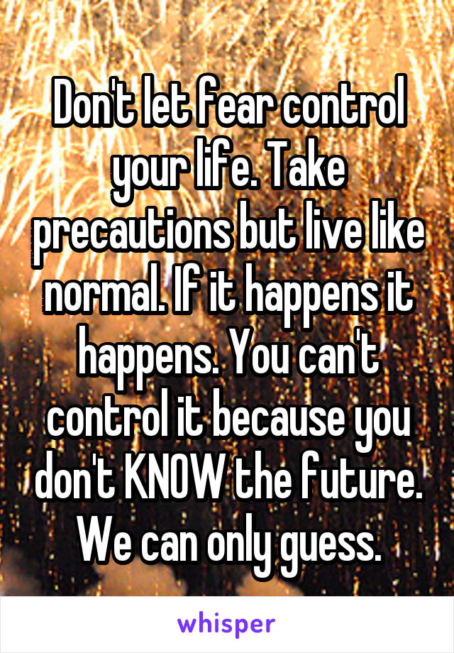 Don't let fear control your life. Take precautions but live like normal. If it happens it happens. You can't control it because you don't KNOW the future. We can only guess.