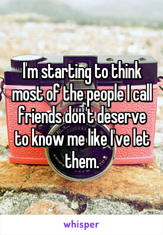 I'm starting to think most of the people I call friends don't deserve to know me like I've let them.