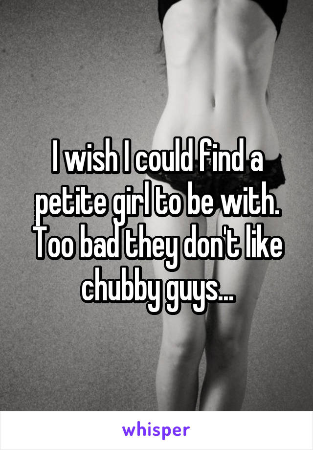 I wish I could find a petite girl to be with. Too bad they don't like chubby guys...