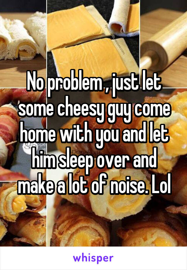 No problem , just let some cheesy guy come home with you and let him sleep over and make a lot of noise. Lol