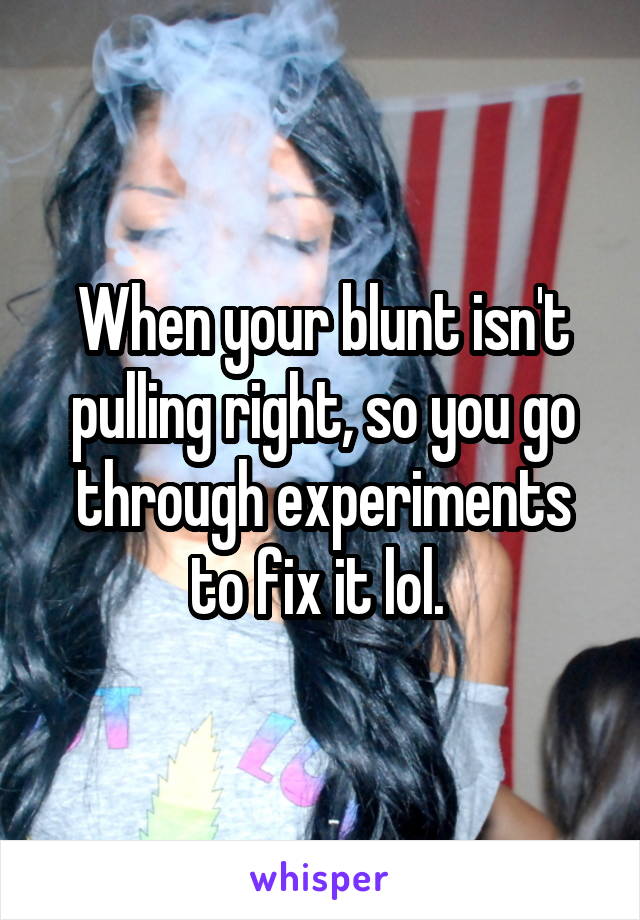 When your blunt isn't pulling right, so you go through experiments to fix it lol. 