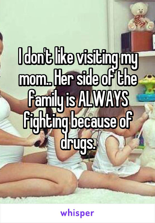 I don't like visiting my mom.. Her side of the family is ALWAYS fighting because of drugs.
