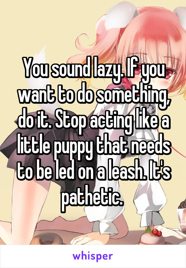 You sound lazy. If you want to do something, do it. Stop acting like a little puppy that needs to be led on a leash. It's pathetic. 