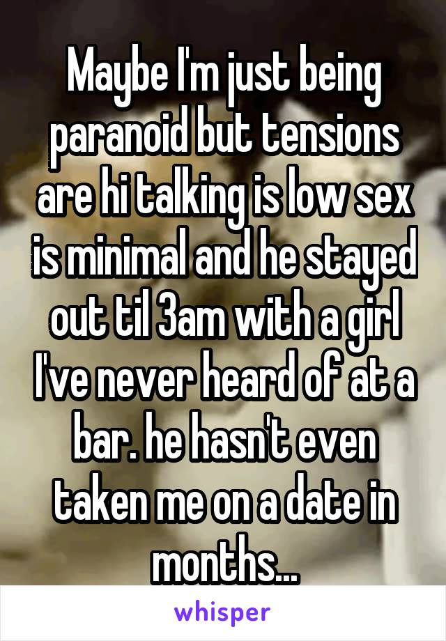 Maybe I'm just being paranoid but tensions are hi talking is low sex is minimal and he stayed out til 3am with a girl I've never heard of at a bar. he hasn't even taken me on a date in months...