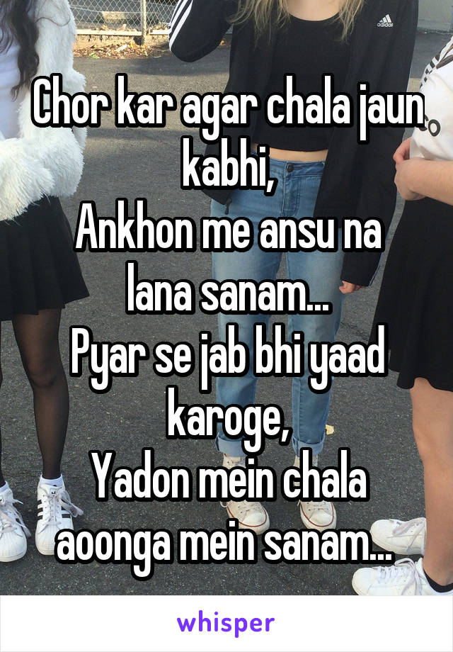 Chor kar agar chala jaun kabhi,
Ankhon me ansu na lana sanam...
Pyar se jab bhi yaad karoge,
Yadon mein chala aoonga mein sanam... 