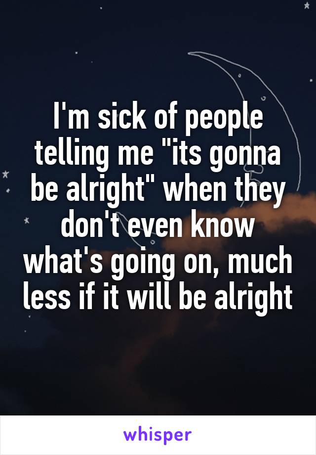 I'm sick of people telling me "its gonna be alright" when they don't even know what's going on, much less if it will be alright 