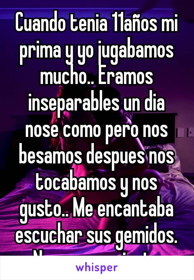 Cuando tenia 11años mi prima y yo jugabamos mucho.. Eramos inseparables un dia nose como pero nos besamos despues nos tocabamos y nos gusto.. Me encantaba escuchar sus gemidos.
No me arrepiento