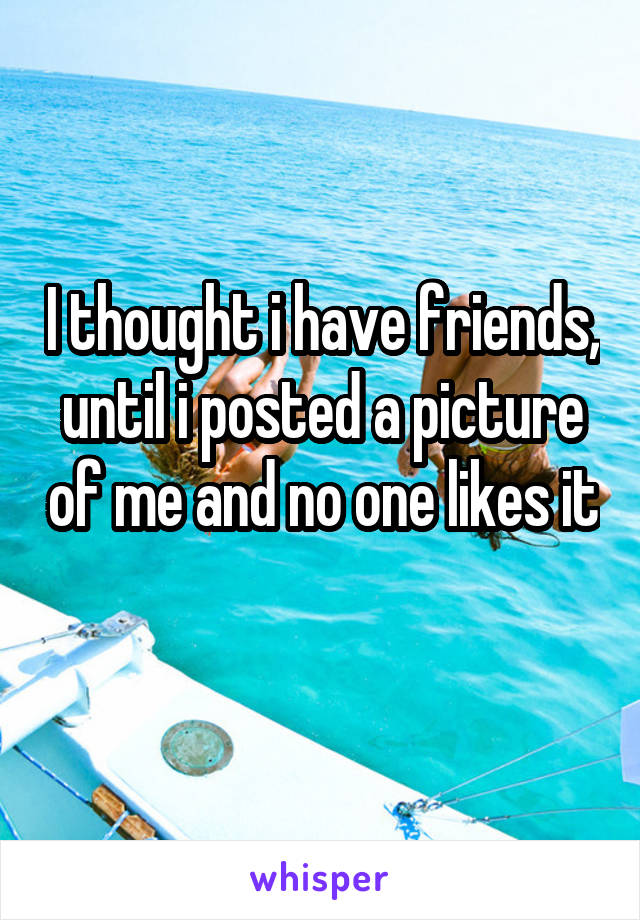 I thought i have friends, until i posted a picture of me and no one likes it 