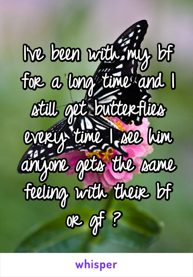 I've been with my bf for a long time and I still get butterflies every time I see him anyone gets the same feeling with their bf or gf ? 