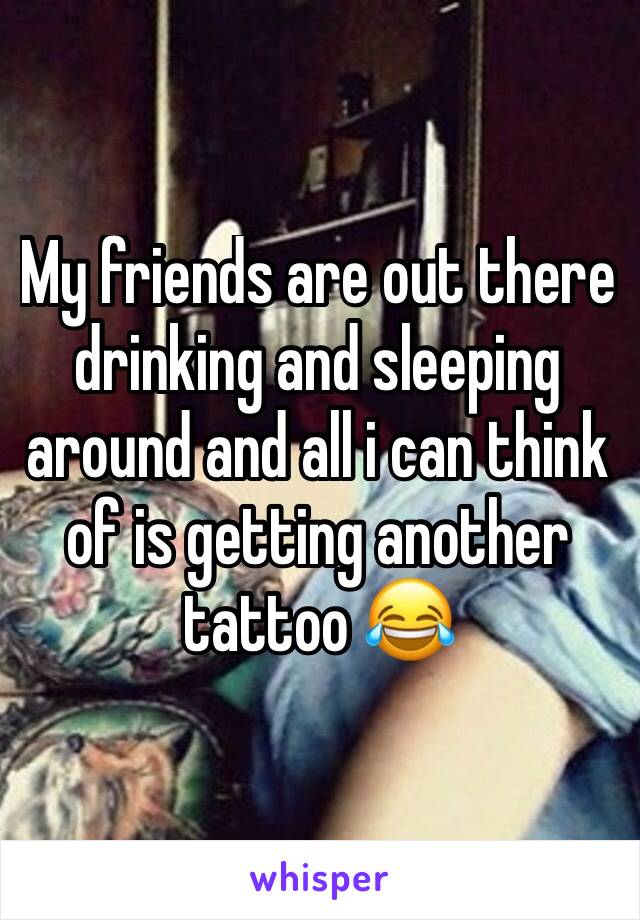 My friends are out there drinking and sleeping around and all i can think of is getting another tattoo 😂