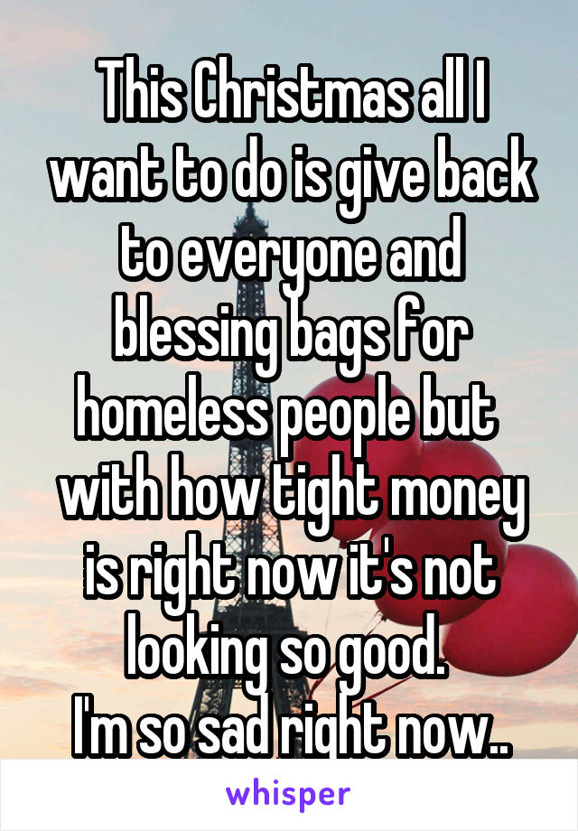 This Christmas all I want to do is give back to everyone and blessing bags for homeless people but 
with how tight money is right now it's not looking so good. 
I'm so sad right now..